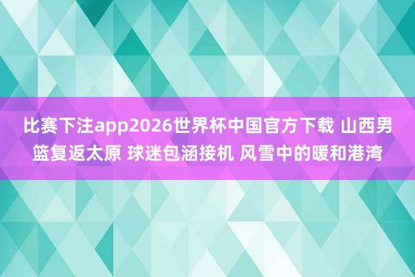 比赛下注app2026世界杯中国官方下载 山西男篮复返太原 球迷包涵接机 风雪中的暖和港湾