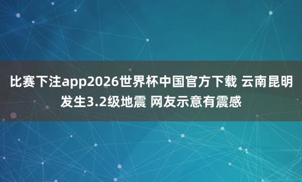比赛下注app2026世界杯中国官方下载 云南昆明发生3.2级地震 网友示意有震感