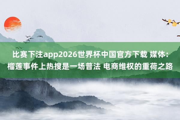 比赛下注app2026世界杯中国官方下载 媒体：榴莲事件上热搜是一场普法 电商维权的重荷之路