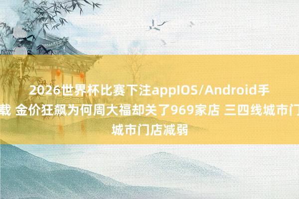 2026世界杯比赛下注appIOS/Android手机版下载 金价狂飙为何周大福却关了969家店 三四线城市门店减弱