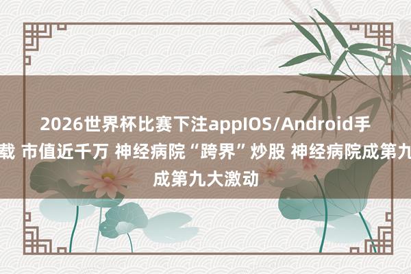 2026世界杯比赛下注appIOS/Android手机版下载 市值近千万 神经病院“跨界”炒股 神经病院成第九大激动