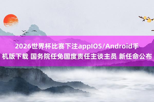 2026世界杯比赛下注appIOS/Android手机版下载 国务院任免国度责任主谈主员 新任命公布