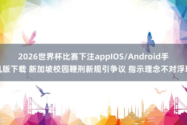 2026世界杯比赛下注appIOS/Android手机版下载 新加坡校园鞭刑新规引争议 指示理念不对浮现