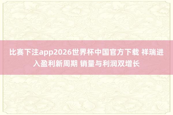 比赛下注app2026世界杯中国官方下载 祥瑞进入盈利新周期 销量与利润双增长