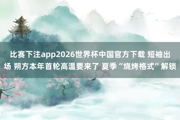比赛下注app2026世界杯中国官方下载 短袖出场 朔方本年首轮高温要来了 夏季“烧烤格式”解锁