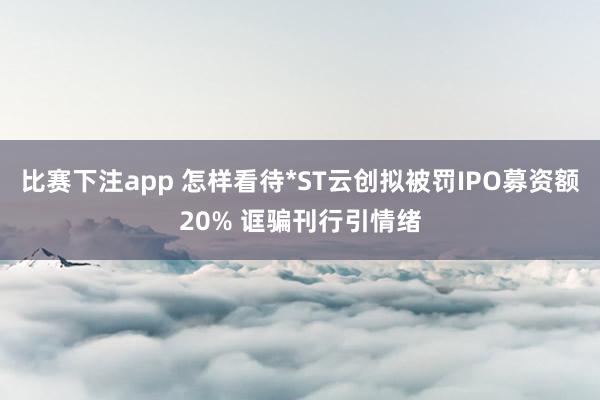比赛下注app 怎样看待*ST云创拟被罚IPO募资额20% 诓骗刊行引情绪