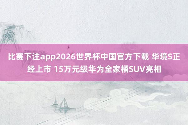 比赛下注app2026世界杯中国官方下载 华境S正经上市 15万元级华为全家桶SUV亮相