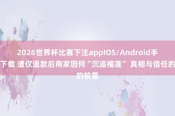 2026世界杯比赛下注appIOS/Android手机版下载 遭仅退款后商家因何“沉追榴莲” 真相与信任的较量