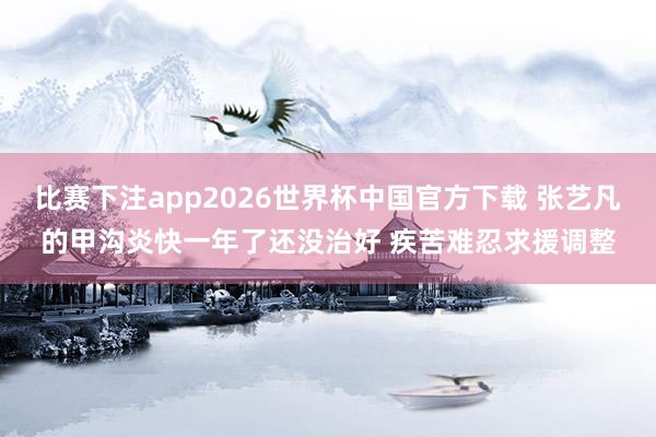 比赛下注app2026世界杯中国官方下载 张艺凡的甲沟炎快一年了还没治好 疾苦难忍求援调整