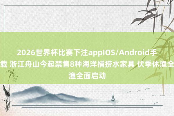 2026世界杯比赛下注appIOS/Android手机版下载 浙江舟山今起禁售8种海洋捕捞水家具 伏季休渔全面启动