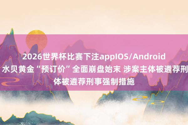 2026世界杯比赛下注appIOS/Android手机版下载 水贝黄金“预订价”全面崩盘始末 涉案主体被遴荐刑事强制措施