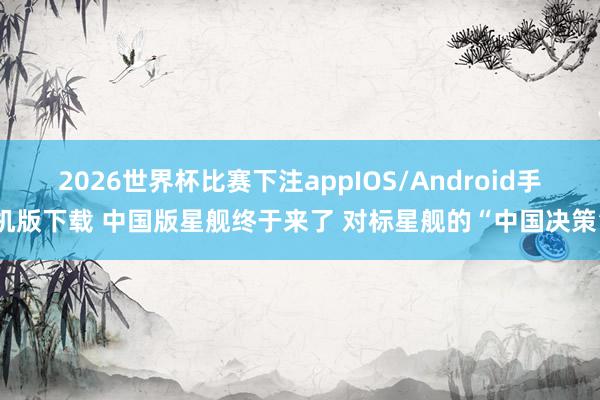 2026世界杯比赛下注appIOS/Android手机版下载 中国版星舰终于来了 对标星舰的“中国决策”