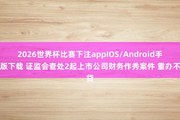2026世界杯比赛下注appIOS/Android手机版下载 证监会查处2起上市公司财务作秀案件 重办不贷