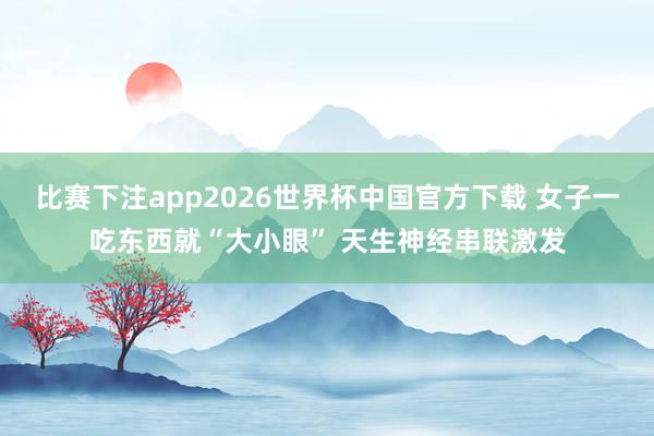 比赛下注app2026世界杯中国官方下载 女子一吃东西就“大小眼” 天生神经串联激发