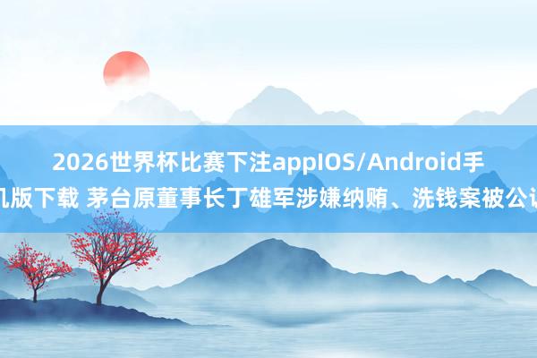 2026世界杯比赛下注appIOS/Android手机版下载 茅台原董事长丁雄军涉嫌纳贿、洗钱案被公诉