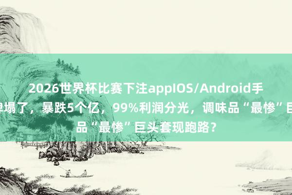 2026世界杯比赛下注appIOS/Android手机版下载 品牌塌了，暴跌5个亿，99%利润分光，调味品“最惨”巨头套现跑路？