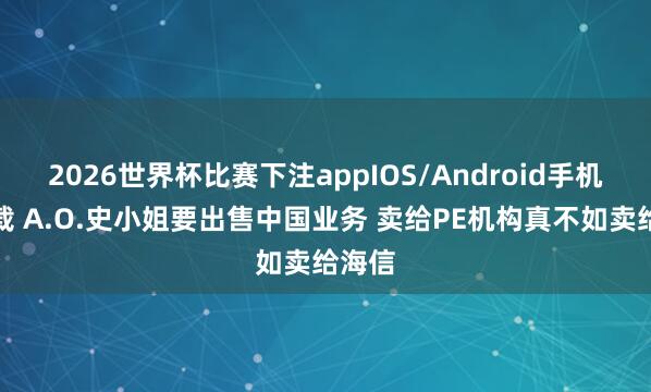 2026世界杯比赛下注appIOS/Android手机版下载 A.O.史小姐要出售中国业务 卖给PE机构真不如卖给海信
