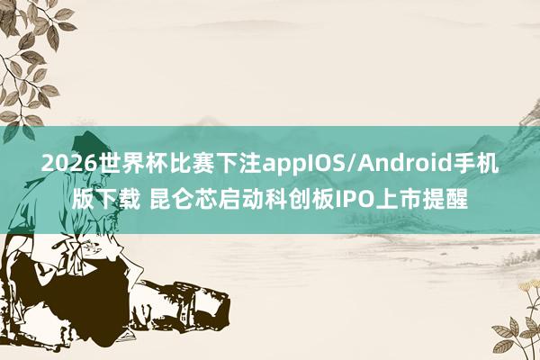 2026世界杯比赛下注appIOS/Android手机版下载 昆仑芯启动科创板IPO上市提醒