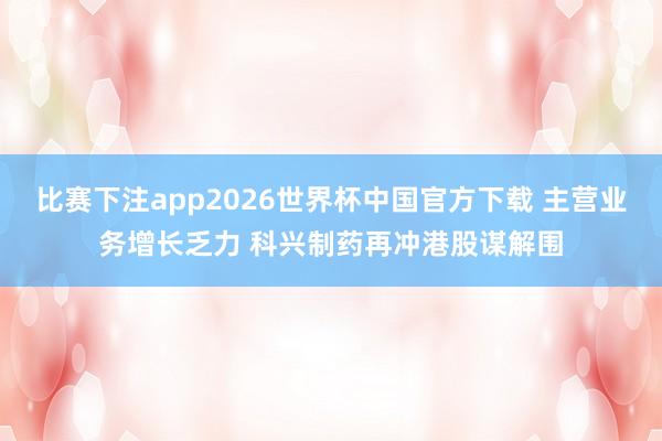 比赛下注app2026世界杯中国官方下载 主营业务增长乏力 科兴制药再冲港股谋解围