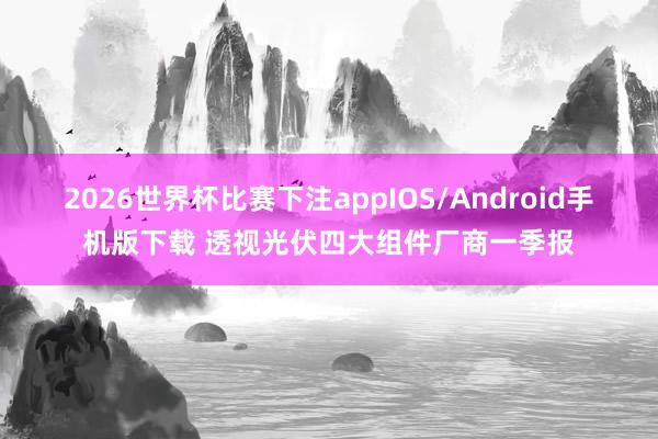 2026世界杯比赛下注appIOS/Android手机版下载 透视光伏四大组件厂商一季报