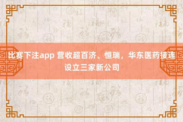 比赛下注app 营收超百济、恒瑞，华东医药接连设立三家新公司
