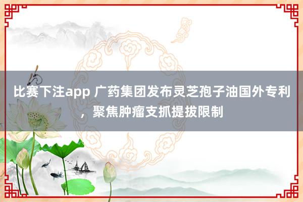 比赛下注app 广药集团发布灵芝孢子油国外专利,聚焦肿瘤支抓提拔限制