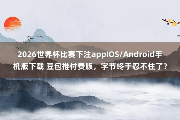 2026世界杯比赛下注appIOS/Android手机版下载 豆包推付费版，字节终于忍不住了？