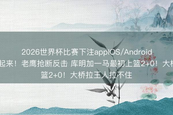 2026世界杯比赛下注appIOS/Android手机版下载 冲起来！老鹰抢断反击 库明加一马最初上篮2+0！大桥拉王人拉不住