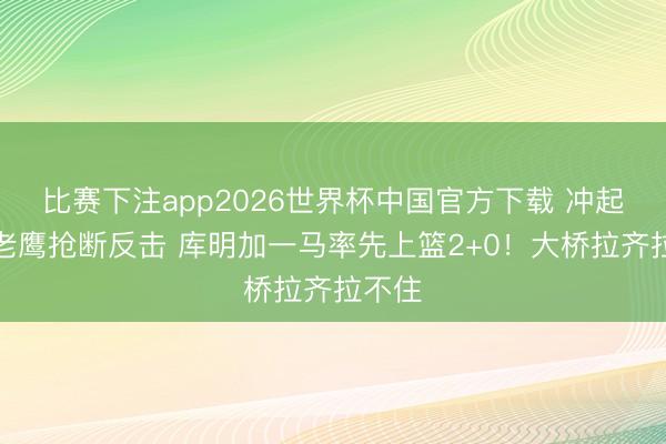 比赛下注app2026世界杯中国官方下载 冲起来！老鹰抢断反击 库明加一马率先上篮2+0！大桥拉齐拉不住