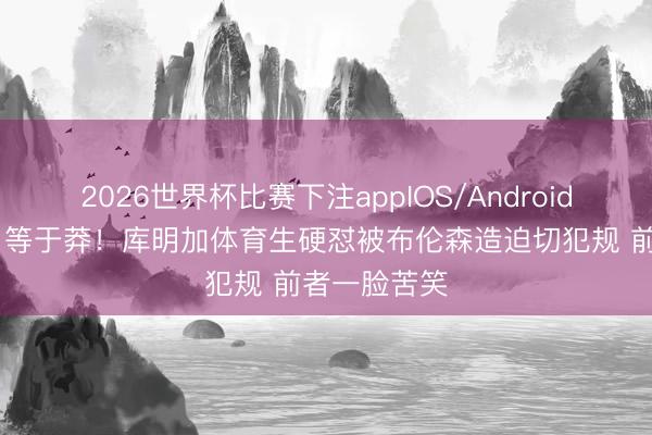 2026世界杯比赛下注appIOS/Android手机版下载 等于莽！库明加体育生硬怼被布伦森造迫切犯规 前者一脸苦笑