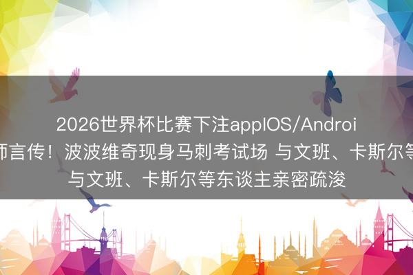 2026世界杯比赛下注appIOS/Android手机版下载 名师言传！波波维奇现身马刺考试场 与文班、卡斯尔等东谈主亲密疏浚
