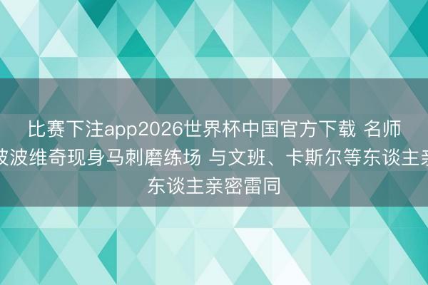 比赛下注app2026世界杯中国官方下载 名师言传！波波维奇现身马刺磨练场 与文班、卡斯尔等东谈主亲密雷同