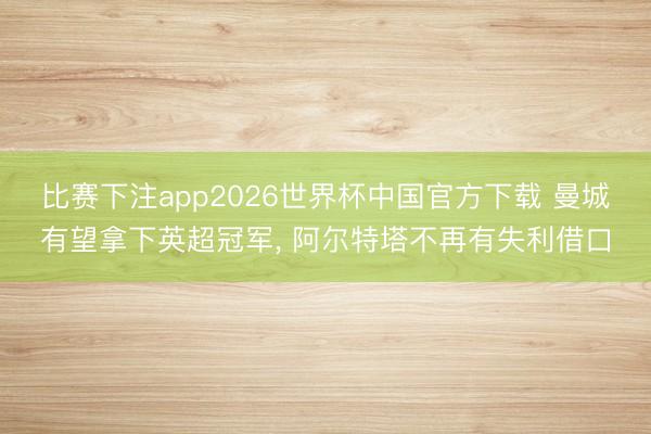 比赛下注app2026世界杯中国官方下载 曼城有望拿下英超冠军， 阿尔特塔不再有失利借口