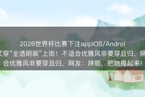 2026世界杯比赛下注appIOS/Android手机版下载 侃爷太太又穿“全透明装”上街！不适合优雅风非要穿且归，网友：辣眼，把她握起来！