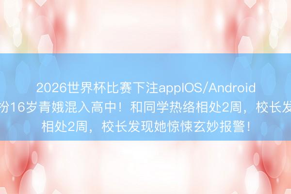2026世界杯比赛下注appIOS/Android手机版下载 宝妈假扮16岁青娥混入高中！和同学热络相处2周，校长发现她惊悚玄妙报警！