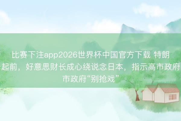 比赛下注app2026世界杯中国官方下载 特朗普专机升起前，好意思财长成心绕说念日本，指示高市政府“别抢戏”