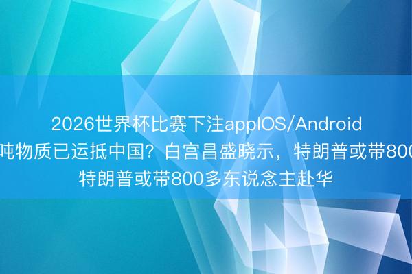 2026世界杯比赛下注appIOS/Android手机版下载 500吨物质已运抵中国？白宫昌盛晓示，特朗普或带800多东说念主赴华