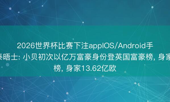 2026世界杯比赛下注appIOS/Android手机版下载 泰晤士: 小贝初次以亿万富豪身份登英国富豪榜， 身家13.62亿欧