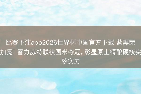 比赛下注app2026世界杯中国官方下载 蓝黑荣耀加冕! 雪力威特联袂国米夺冠， 彰显原土精酿硬核实力