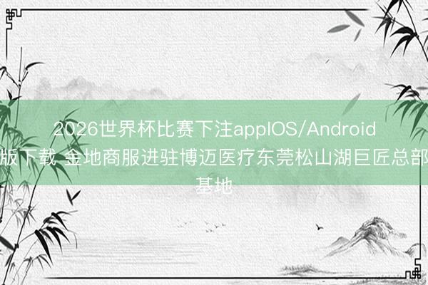 2026世界杯比赛下注appIOS/Android手机版下载 金地商服进驻博迈医疗东莞松山湖巨匠总部基地