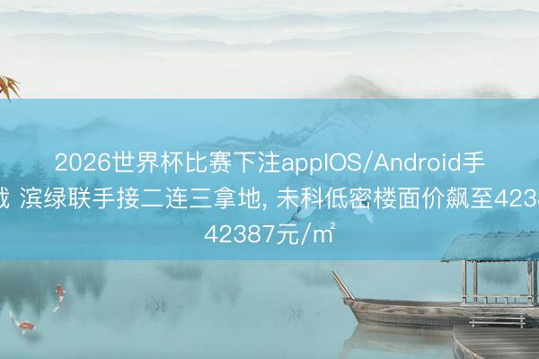 2026世界杯比赛下注appIOS/Android手机版下载 滨绿联手接二连三拿地， 未科低密楼面价飙至42387元/㎡
