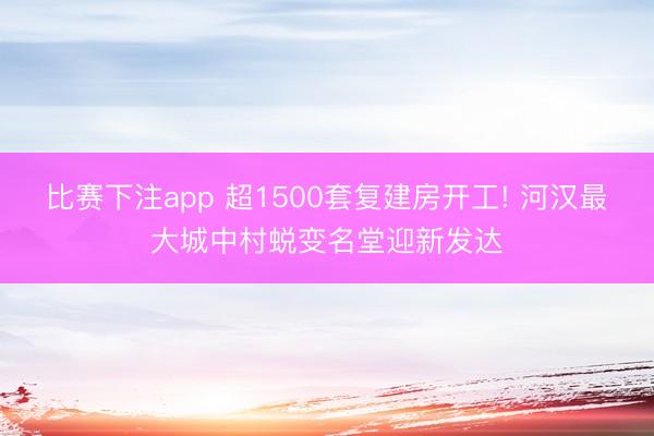 比赛下注app 超1500套复建房开工! 河汉最大城中村蜕变名堂迎新发达