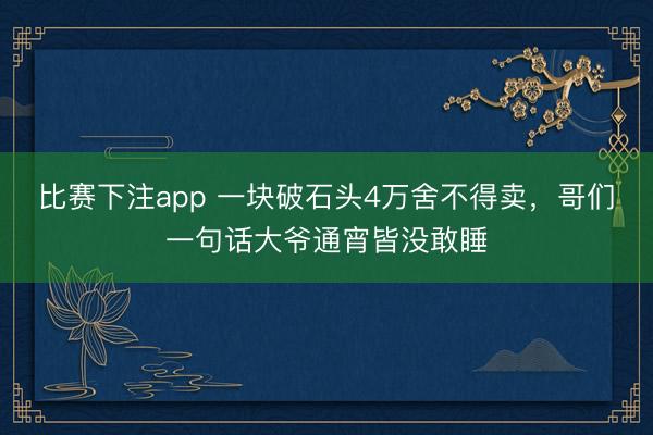 比赛下注app 一块破石头4万舍不得卖，哥们一句话大爷通宵皆没敢睡
