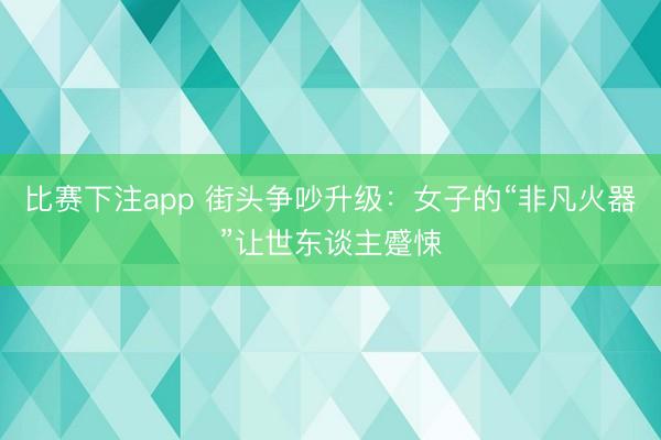 比赛下注app 街头争吵升级：女子的“非凡火器”让世东谈主蹙悚