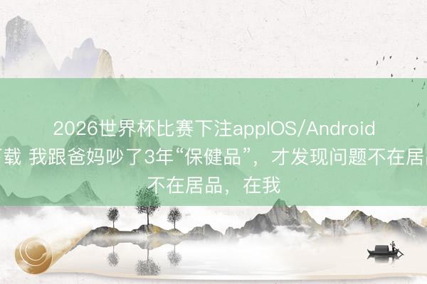 2026世界杯比赛下注appIOS/Android手机版下载 我跟爸妈吵了3年“保健品”，才发现问题不在居品，在我