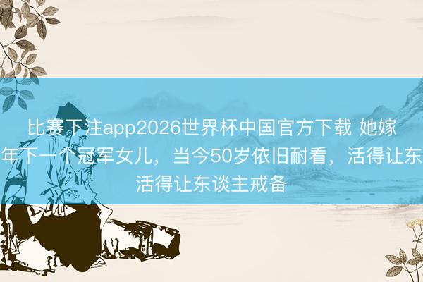 比赛下注app2026世界杯中国官方下载 她嫁给富豪青年下一个冠军女儿，当今50岁依旧耐看，活得让东谈主戒备