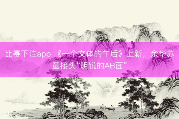 比赛下注app 《一个文体的午后》上新，余华苏童接头“明锐的AB面”