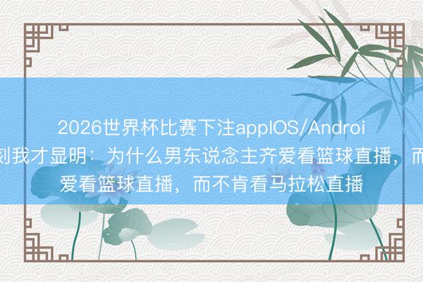 2026世界杯比赛下注appIOS/Android手机版下载 这一刻我才显明：为什么男东说念主齐爱看篮球直播，而不肯看马拉松直播