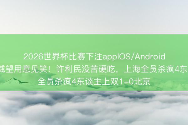 2026世界杯比赛下注appIOS/Android手机版下载 豪华威望用意见笑！许利民没苦硬吃，上海全员杀疯4东谈主上双1-0北京