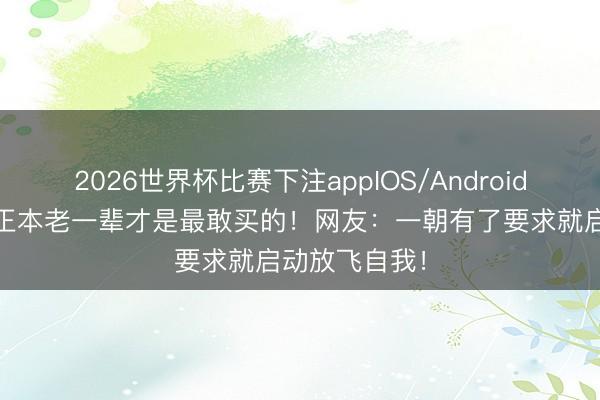 2026世界杯比赛下注appIOS/Android手机版下载 正本老一辈才是最敢买的！网友：一朝有了要求就启动放飞自我！